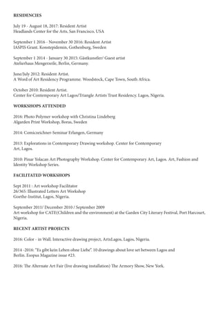 RESIDENCIES
July 19 - August 18, 2017: Resident Artist
Headlands Center for the Arts, San Francisco, USA
September 1 2016 - November 30 2016: Resident Artist
IASPIS Grant. Konstepidemin, Gothenburg, Sweden
September 1 2014 - January 30 2015: Gästkunstler/ Guest artist
Atelierhaus Mengerzeile, Berlin, Germany.
June/July 2012: Resident Artist.
A Word of Art Residency Programme. Woodstock, Cape Town, South Africa.
October 2010: Resident Artist.
Center for Contemporary Art Lagos/Triangle Artists Trust Residency. Lagos, Nigeria.
WORKSHOPS ATTENDED
2016: Photo Polymer workshop with Christina Lindeberg
Algarden Print Workshop, Boras, Sweden
2014: Comiczeichner-Seminar Erlangen, Germany
2013: Explorations in Contemporary Drawing workshop. Center for Contemporary
Art, Lagos.
2010: Pinar Yolacan Art Photography Workshop. Center for Contemporary Art, Lagos. Art, Fashion and
Identity Workshop Series.
FACILITATED WORKSHOPS
Sept 2011 : Art workshop Facilitator
26/365: Illustrated Letters Art Workshop
Goethe-Institut, Lagos, Nigeria.
September 2011/ December 2010 / September 2009
Art workshop for CATE(Children and the environment) at the Garden City Literary Festival, Port Harcourt,
Nigeria.
RECENT ARTIST PROJECTS
2016: Color - in Wall. Interactive drawing project, ArtxLagos, Lagos, Nigeria.
2014 -2016: “Es gibt kein Leben ohne Liebe”. 10 drawings about love set between Lagos and
Berlin. Esopus Magazine issue #23.
2016: The Alternate Art Fair (live drawing installation) The Armory Show, New York.
 