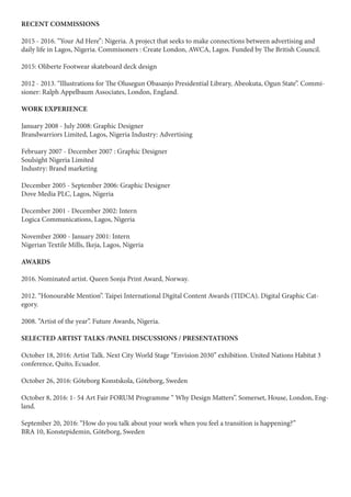 RECENT COMMISSIONS
2015 - 2016. “Your Ad Here”: Nigeria. A project that seeks to make connections between advertising and
daily life in Lagos, Nigeria. Commisoners : Create London, AWCA, Lagos. Funded by The British Council.
2015: Oliberte Footwear skateboard deck design
2012 - 2013. “Illustrations for The Olusegun Obasanjo Presidential Library, Abeokuta, Ogun State”. Commi-
sioner: Ralph Appelbaum Associates, London, England.
WORK EXPERIENCE
January 2008 - July 2008: Graphic Designer
Brandwarriors Limited, Lagos, Nigeria Industry: Advertising
February 2007 - December 2007 : Graphic Designer
Soulsight Nigeria Limited
Industry: Brand marketing
December 2005 - September 2006: Graphic Designer
Dove Media PLC, Lagos, Nigeria
December 2001 - December 2002: Intern
Logica Communications, Lagos, Nigeria
November 2000 - January 2001: Intern
Nigerian Textile Mills, Ikeja, Lagos, Nigeria
AWARDS
2016. Nominated artist. Queen Sonja Print Award, Norway.
2012. “Honourable Mention”. Taipei International Digital Content Awards (TIDCA). Digital Graphic Cat-
egory.
2008. “Artist of the year”. Future Awards, Nigeria.
SELECTED ARTIST TALKS /PANEL DISCUSSIONS / PRESENTATIONS
October 18, 2016: Artist Talk. Next City World Stage “Envision 2030” exhibition. United Nations Habitat 3
conference, Quito, Ecuador.
October 26, 2016: Göteborg Konstskola, Göteborg, Sweden
October 8, 2016: 1- 54 Art Fair FORUM Programme “ Why Design Matters”. Somerset, House, London, Eng-
land.
September 20, 2016: “How do you talk about your work when you feel a transition is happening?”
BRA 10, Konstepidemin, Göteborg, Sweden
 