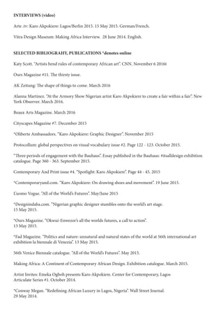 INTERVIEWS (video)
Arte .tv: Karo Akpokiere: Lagos/Berlin 2015. 15 May 2015. German/French.
Vitra Design Museum: Making Africa Interview. 28 June 2014. English.
SELECTED BIBLIOGRAHY, PUBLICATIONS *denotes online
Katy Scott. “Artists bend rules of contemporary African art”. CNN. November 6 2016t
Ours Magazine #11. The thirsty issue.
AK Zeitung: The shape of things to come. March 2016
Alanna Martinez. “At the Armory Show Nigerian artist Karo Akpokiere to create a fair within a fair”. New
York Observer. March 2016.
Beaux Arts Magazine. March 2016
Cityscapes Magazine #7. December 2015
*Oliberte Ambassadors. “Karo Akpokiere: Graphic Designer”. November 2015
Protocollum: global perspectives on visual vocabulary issue #2. Page 122 - 123. October 2015.
“Three periods of engagement with the Bauhaus”. Essay published in the Bauhaus: #itsalldesign exhibition
catalogue. Page 360 - 363. September 2015.
Contemporary And Print issue #4. “Spotlight: Karo Akpokiere”. Page 44 - 45. 2015
*Contemporaryand.com. “Karo Akpokiere: On drawing shoes and movement”. 19 June 2015.
L’uomo Vogue. “All of the World’s Futures”. May/June 2015
*Designindaba.com. “Nigerian graphic designer stumbles onto the world’s art stage.
15 May 2015.
*Ours Magazine. “Okwui-Enwezor’s all the worlds futures, a call to action”.
13 May 2015.
*Fad Magazine. “Politics and nature: unnatural and natural states of the world at 56th international art
exhibition la biennale di Venezia”. 13 May 2015.
56th Venice Biennale catalogue. “All of the World’s Futures”. May 2015.
Making Africa: A Continent of Contemporary African Design. Exhibition catalogue. March 2015.
Artist Invites: Emeka Ogboh presents Karo Akpokiere. Center for Contemporary, Lagos
Articulate Series #1. October 2014.
*Conway Megan. “Redefining African Luxury in Lagos, Nigeria”. Wall Street Journal.
29 May 2014.
 