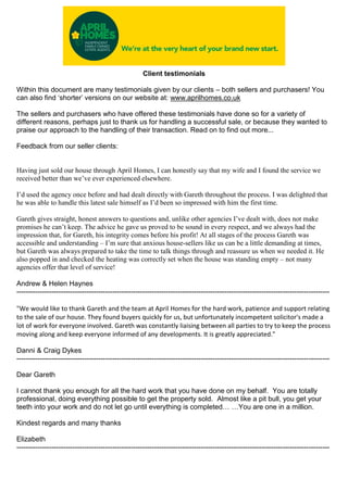 Client testimonials
Within this document are many testimonials given by our clients – both sellers and purchasers! You
can also find ‘shorter’ versions on our website at: www.aprilhomes.co.uk
The sellers and purchasers who have offered these testimonials have done so for a variety of
different reasons, perhaps just to thank us for handling a successful sale, or because they wanted to
praise our approach to the handling of their transaction. Read on to find out more...
Feedback from our seller clients:
Having just sold our house through April Homes, I can honestly say that my wife and I found the service we
received better than we’ve ever experienced elsewhere.
I’d used the agency once before and had dealt directly with Gareth throughout the process. I was delighted that
he was able to handle this latest sale himself as I’d been so impressed with him the first time.
Gareth gives straight, honest answers to questions and, unlike other agencies I’ve dealt with, does not make
promises he can’t keep. The advice he gave us proved to be sound in every respect, and we always had the
impression that, for Gareth, his integrity comes before his profit! At all stages of the process Gareth was
accessible and understanding – I’m sure that anxious house-sellers like us can be a little demanding at times,
but Gareth was always prepared to take the time to talk things through and reassure us when we needed it. He
also popped in and checked the heating was correctly set when the house was standing empty – not many
agencies offer that level of service!
Andrew & Helen Haynes
--------------------------------------------------------------------------------------------------------------------------------------
"We would like to thank Gareth and the team at April Homes for the hard work, patience and support relating
to the sale of our house. They found buyers quickly for us, but unfortunately incompetent solicitor's made a
lot of work for everyone involved. Gareth was constantly liaising between all parties to try to keep the process
moving along and keep everyone informed of any developments. It is greatly appreciated."
Danni & Craig Dykes
--------------------------------------------------------------------------------------------------------------------------------------
Dear Gareth
I cannot thank you enough for all the hard work that you have done on my behalf. You are totally
professional, doing everything possible to get the property sold. Almost like a pit bull, you get your
teeth into your work and do not let go until everything is completed… …You are one in a million.
Kindest regards and many thanks
Elizabeth
--------------------------------------------------------------------------------------------------------------------------------------
 
