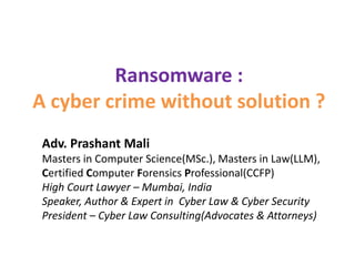 Ransomware :
A cyber crime without solution ?
Adv. Prashant Mali
Masters in Computer Science(MSc.), Masters in Law(LLM),
Certified Computer Forensics Professional(CCFP)
High Court Lawyer – Mumbai, India
Speaker, Author & Expert in Cyber Law & Cyber Security
President – Cyber Law Consulting(Advocates & Attorneys)
 