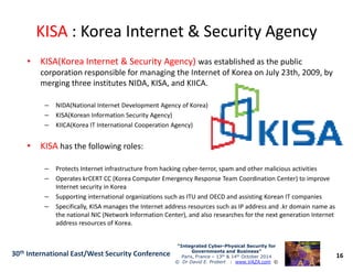 KISAKISA : Korea Internet & Security Agency: Korea Internet & Security Agency
•• KISA(Korea Internet & Security Agency)KISA(Korea Internet & Security Agency) was established as the public
corporation responsible for managing the Internet of Korea on July 23th, 2009, by
merging three institutes NIDA, KISA, and KIICA.
– NIDA(National Internet Development Agency of Korea)
– KISA(Korean Information Security Agency)
– KIICA(Korea IT International Cooperation Agency)
16
“Integrated Cyber“Integrated Cyber--Physical Security forPhysical Security for
Governments and Business”Governments and Business”
Paris, France – 13th & 14th October 2014
© Dr David E. Probert : www.VAZA.com ©
30th International East/West Security Conference
•• KISAKISA has the following roles:
– Protects Internet infrastructure from hacking cyber-terror, spam and other malicious activities
– Operates krCERT CC (Korea Computer Emergency Response Team Coordination Center) to improve
Internet security in Korea
– Supporting international organizations such as ITU and OECD and assisting Korean IT companies
– Specifically, KISA manages the Internet address resources such as IP address and .kr domain name as
the national NIC (Network Information Center), and also researches for the next generation Internet
address resources of Korea.
 