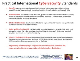 Practical InternationalPractical International CybersecurityCybersecurity StandardsStandards
•• Benefits:Benefits: Cybersecurity Standards and Technological Solutions are of great benefit in the
establishment of organisations & operational policies, through reducing both costs & risks
•• Business Case:Business Case: The use of security standards, guidelines and ITU Recommendations should be
driven by the organisation’s economic business case, including a full evaluation of the short,
medium and longer term risks & rewards
•• Start with StandardsStart with Standards: It is always much better to engineer new ICT systems and operations to
standards, rather than to add them later!
•• Open Mobile Cloud World:Open Mobile Cloud World: The open world of mobile devices, social networking and cloud
computing means that cybersecurity professionals have to continually design new technical
25
“Integrated Cyber“Integrated Cyber--Physical Security forPhysical Security for
Governments and Business”Governments and Business”
Paris, France – 13th & 14th October 2014
© Dr David E. Probert : www.VAZA.com ©
30th International East/West Security Conference
computing means that cybersecurity professionals have to continually design new technical
solutions to maintain comprehensive security
•• The ITU X800/X1200 SeriesThe ITU X800/X1200 Series of Recommendations provide excellent ICT security frameworks
for Government and Enterprises, whilst the ISO/IEC 27001/27002 are accepted worldwide for
ISMS operations. Other standards may also be deployed.
…….Engineering and Managing ICT Operations to International Standards will…….Engineering and Managing ICT Operations to International Standards will
place a major deterrence upon cybercriminals, hackers & attackers.place a major deterrence upon cybercriminals, hackers & attackers.
 