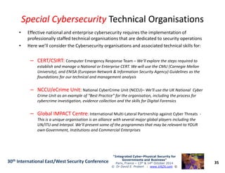 Special CybersecuritySpecial Cybersecurity Technical OrganisationsTechnical Organisations
• Effective national and enterprise cybersecurity requires the implementation of
professionally staffed technical organisations that are dedicated to security operations
• Here we’ll consider the Cybersecurity organisations and associated technical skills for:
–– CERT/CSIRT:CERT/CSIRT: Computer Emergency Response Team – We’ll explore the steps required to
establish and manage a National or Enterprise CERT. We will use the CMU (Carnegie Mellon
University), and ENISA (European Network & Information Security Agency) Guidelines as the
foundations for our technical and management analysis
–– NCCU/eCrime Unit:NCCU/eCrime Unit:
35
“Integrated Cyber“Integrated Cyber--Physical Security forPhysical Security for
Governments and Business”Governments and Business”
Paris, France – 13th & 14th October 2014
© Dr David E. Probert : www.VAZA.com ©
30th International East/West Security Conference
–– NCCU/eCrime Unit:NCCU/eCrime Unit: National CyberCrime Unit (NCCU)– We’ll use the UK National Cyber
Crime Unit as an example of “Best Practice” for the organisation, including the process for
cybercrime investigation, evidence collection and the skills for Digital Forensics
–– Global IMPACT CentreGlobal IMPACT Centre:: International Multi-Lateral Partnership against Cyber Threats -
This is a unique organisation is an alliance with several major global players including the
UN/ITU and Interpol. We’ll present some of the programmes that may be relevant to YOUR
own Government, Institutions and Commercial Enterprises
 
