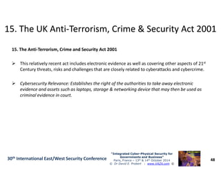 15. The UK Anti15. The UK Anti--Terrorism, Crime & Security Act 2001Terrorism, Crime & Security Act 2001
15. The Anti-Terrorism, Crime and Security Act 2001
This relatively recent act includes electronic evidence as well as covering other aspects of 21st
Century threats, risks and challenges that are closely related to cyberattacks and cybercrime.
Cybersecurity Relevance: Establishes the right of the authorities to take away electronic
48
“Integrated Cyber“Integrated Cyber--Physical Security forPhysical Security for
Governments and Business”Governments and Business”
Paris, France – 13th & 14th October 2014
© Dr David E. Probert : www.VAZA.com ©
30th International East/West Security Conference
Cybersecurity Relevance: Establishes the right of the authorities to take away electronic
evidence and assets such as laptops, storage & networking device that may then be used as
criminal evidence in court.
 