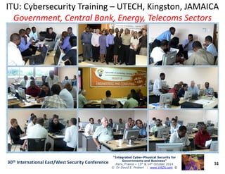 ITU: Cybersecurity TrainingITU: Cybersecurity Training –– UTECH, Kingston, JAMAICAUTECH, Kingston, JAMAICA
Government, Central Bank, Energy, Telecoms SectorsGovernment, Central Bank, Energy, Telecoms Sectors
51
“Integrated Cyber“Integrated Cyber--Physical Security forPhysical Security for
Governments and Business”Governments and Business”
Paris, France – 13th & 14th October 2014
© Dr David E. Probert : www.VAZA.com ©
30th International East/West Security Conference
 