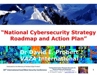 “National Cybersecurity Strategy“National Cybersecurity Strategy
Roadmap and Action Plan”Roadmap and Action Plan”
1
“Integrated Cyber“Integrated Cyber--Physical Security forPhysical Security for
Governments and Business”Governments and Business”
Paris, France – 13th & 14th October 2014
© Dr David E. Probert : www.VAZA.com ©
30th International East/West Security Conference
Roadmap and Action Plan”Roadmap and Action Plan”
Dr David E. ProbertDr David E. Probert
VAZAVAZA InternationalInternational
Dr David E. ProbertDr David E. Probert
VAZAVAZA InternationalInternational
Dedicated to the Memory of Herbert Elijah Probert
 