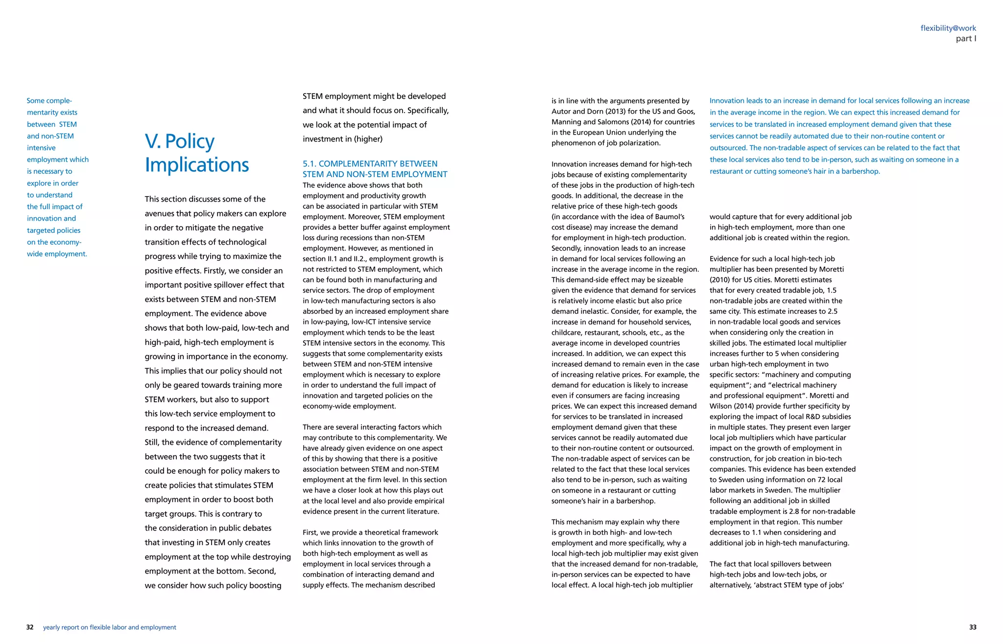 32 33yearly report on flexible labor and employment
flexibility@work
V. Policy
Implications
This section discusses some of the
avenues that policy makers can explore
in order to mitigate the negative
transition effects of technological
progress while trying to maximize the
positive effects. Firstly, we consider an
important positive spillover effect that
exists between STEM and non-STEM
employment. The evidence above
shows that both low-paid, low-tech and
high-paid, high-tech employment is
growing in importance in the economy.
This implies that our policy should not
only be geared towards training more
STEM workers, but also to support
this low-tech service employment to
respond to the increased demand.
Still, the evidence of complementarity
between the two suggests that it
could be enough for policy makers to
create policies that stimulates STEM
employment in order to boost both
target groups. This is contrary to
the consideration in public debates
that investing in STEM only creates
employment at the top while destroying
employment at the bottom. Second,
we consider how such policy boosting
is in line with the arguments presented by
Autor and Dorn (2013) for the US and Goos,
Manning and Salomons (2014) for countries
in the European Union underlying the
phenomenon of job polarization.
Innovation increases demand for high-tech
jobs because of existing complementarity
of these jobs in the production of high-tech
goods. In additional, the decrease in the
relative price of these high-tech goods
(in accordance with the idea of Baumol’s
cost disease) may increase the demand
for employment in high-tech production.
Secondly, innovation leads to an increase
in demand for local services following an
increase in the average income in the region.
This demand-side effect may be sizeable
given the evidence that demand for services
is relatively income elastic but also price
demand inelastic. Consider, for example, the
increase in demand for household services,
childcare, restaurant, schools, etc., as the
average income in developed countries
increased. In addition, we can expect this
increased demand to remain even in the case
of increasing relative prices. For example, the
demand for education is likely to increase
even if consumers are facing increasing
prices. We can expect this increased demand
for services to be translated in increased
employment demand given that these
services cannot be readily automated due
to their non-routine content or outsourced.
The non-tradable aspect of services can be
related to the fact that these local services
also tend to be in-person, such as waiting
on someone in a restaurant or cutting
someone’s hair in a barbershop.
This mechanism may explain why there
is growth in both high- and low-tech
employment and more specifically, why a
local high-tech job multiplier may exist given
that the increased demand for non-tradable,
in-person services can be expected to have
local effect. A local high-tech job multiplier
part I
Innovation leads to an increase in demand for local services following an increase
in the average income in the region. We can expect this increased demand for
services to be translated in increased employment demand given that these
services cannot be readily automated due to their non-routine content or
outsourced. The non-tradable aspect of services can be related to the fact that
these local services also tend to be in-person, such as waiting on someone in a
restaurant or cutting someone’s hair in a barbershop.
Some comple-
mentarity exists
between STEM
and non-STEM
intensive
employment which
is necessary to
explore in order
to understand
the full impact of
innovation and
targeted policies
on the economy-
wide employment.
would capture that for every additional job
in high-tech employment, more than one
additional job is created within the region.
Evidence for such a local high-tech job
multiplier has been presented by Moretti
(2010) for US cities. Moretti estimates
that for every created tradable job, 1.5
non-tradable jobs are created within the
same city. This estimate increases to 2.5
in non-tradable local goods and services
when considering only the creation in
skilled jobs. The estimated local multiplier
increases further to 5 when considering
urban high-tech employment in two
specific sectors: “machinery and computing
equipment”; and “electrical machinery
and professional equipment”. Moretti and
Wilson (2014) provide further specificity by
exploring the impact of local RD subsidies
in multiple states. They present even larger
local job multipliers which have particular
impact on the growth of employment in
construction, for job creation in bio-tech
companies. This evidence has been extended
to Sweden using information on 72 local
labor markets in Sweden. The multiplier
following an additional job in skilled
tradable employment is 2.8 for non-tradable
employment in that region. This number
decreases to 1.1 when considering and
additional job in high-tech manufacturing.
The fact that local spillovers between
high-tech jobs and low-tech jobs, or
alternatively, ‘abstract STEM type of jobs’
STEM employment might be developed
and what it should focus on. Specifically,
we look at the potential impact of
investment in (higher)
5.1. COMPLEMENTARITY BETWEEN
STEM AND NON-STEM EMPLOYMENT
The evidence above shows that both
employment and productivity growth
can be associated in particular with STEM
employment. Moreover, STEM employment
provides a better buffer against employment
loss during recessions than non-STEM
employment. However, as mentioned in
section II.1 and II.2., employment growth is
not restricted to STEM employment, which
can be found both in manufacturing and
service sectors. The drop of employment
in low-tech manufacturing sectors is also
absorbed by an increased employment share
in low-paying, low-ICT intensive service
employment which tends to be the least
STEM intensive sectors in the economy. This
suggests that some complementarity exists
between STEM and non-STEM intensive
employment which is necessary to explore
in order to understand the full impact of
innovation and targeted policies on the
economy-wide employment.
There are several interacting factors which
may contribute to this complementarity. We
have already given evidence on one aspect
of this by showing that there is a positive
association between STEM and non-STEM
employment at the firm level. In this section
we have a closer look at how this plays out
at the local level and also provide empirical
evidence present in the current literature.
First, we provide a theoretical framework
which links innovation to the growth of
both high-tech employment as well as
employment in local services through a
combination of interacting demand and
supply effects. The mechanism described
 