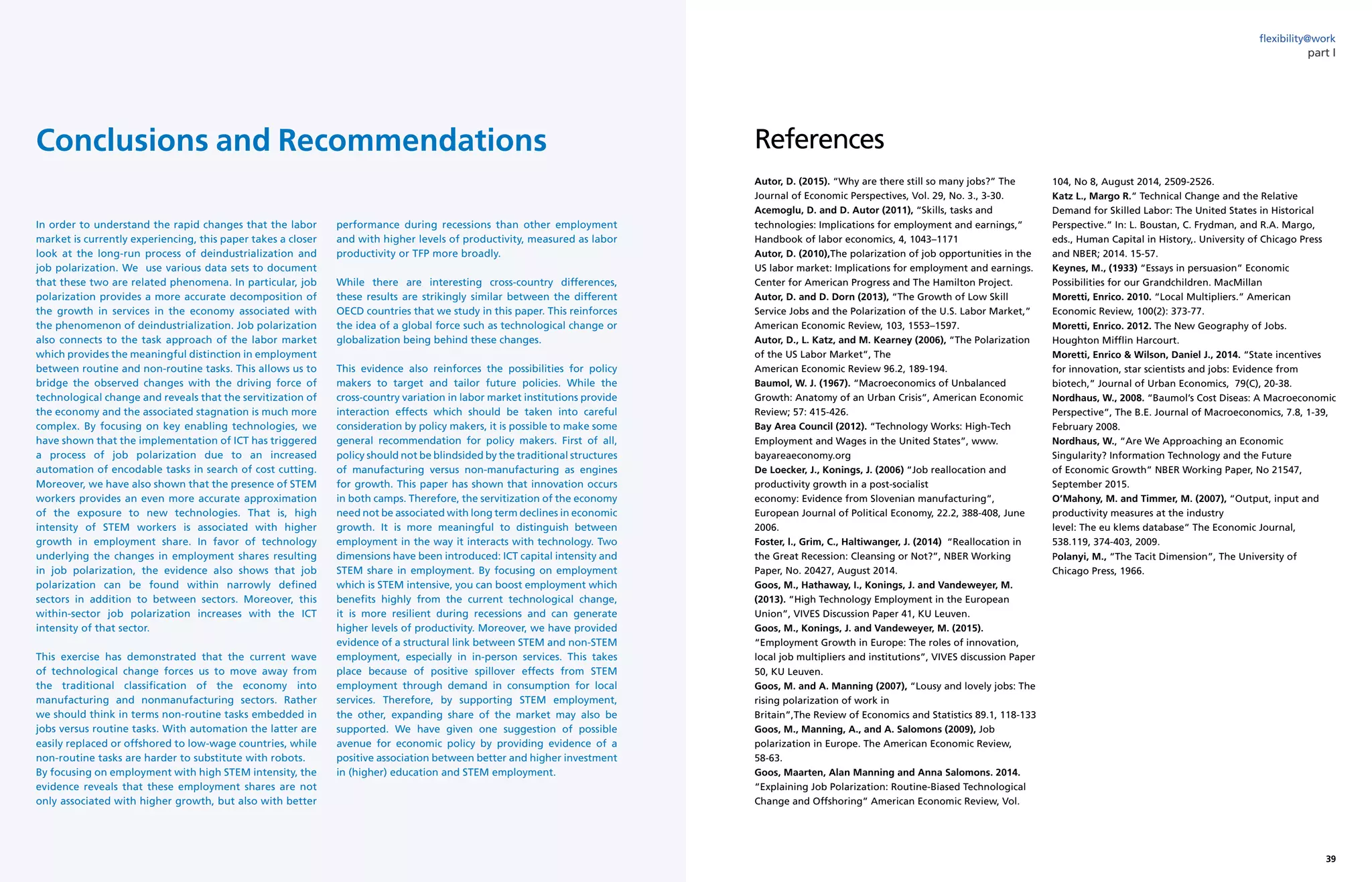 38 39yearly report on flexible labor and employment
flexibility@work
part I
In order to understand the rapid changes that the labor
market is currently experiencing, this paper takes a closer
look at the long-run process of deindustrialization and
job polarization. We use various data sets to document
that these two are related phenomena. In particular, job
polarization provides a more accurate decomposition of
the growth in services in the economy associated with
the phenomenon of deindustrialization. Job polarization
also connects to the task approach of the labor market
which provides the meaningful distinction in employment
between routine and non-routine tasks. This allows us to
bridge the observed changes with the driving force of
technological change and reveals that the servitization of
the economy and the associated stagnation is much more
complex. By focusing on key enabling technologies, we
have shown that the implementation of ICT has triggered
a process of job polarization due to an increased
automation of encodable tasks in search of cost cutting.
Moreover, we have also shown that the presence of STEM
workers provides an even more accurate approximation
of the exposure to new technologies. That is, high
intensity of STEM workers is associated with higher
growth in employment share. In favor of technology
underlying the changes in employment shares resulting
in job polarization, the evidence also shows that job
polarization can be found within narrowly defined
sectors in addition to between sectors. Moreover, this
within-sector job polarization increases with the ICT
intensity of that sector.
This exercise has demonstrated that the current wave
of technological change forces us to move away from
the traditional classification of the economy into
manufacturing and nonmanufacturing sectors. Rather
we should think in terms non-routine tasks embedded in
jobs versus routine tasks. With automation the latter are
easily replaced or offshored to low-wage countries, while
non-routine tasks are harder to substitute with robots.
By focusing on employment with high STEM intensity, the
evidence reveals that these employment shares are not
only associated with higher growth, but also with better
performance during recessions than other employment
and with higher levels of productivity, measured as labor
productivity or TFP more broadly.
While there are interesting cross-country differences,
these results are strikingly similar between the different
OECD countries that we study in this paper. This reinforces
the idea of a global force such as technological change or
globalization being behind these changes.
This evidence also reinforces the possibilities for policy
makers to target and tailor future policies. While the
cross-country variation in labor market institutions provide
interaction effects which should be taken into careful
consideration by policy makers, it is possible to make some
general recommendation for policy makers. First of all,
policy should not be blindsided by the traditional structures
of manufacturing versus non-manufacturing as engines
for growth. This paper has shown that innovation occurs
in both camps. Therefore, the servitization of the economy
need not be associated with long term declines in economic
growth. It is more meaningful to distinguish between
employment in the way it interacts with technology. Two
dimensions have been introduced: ICT capital intensity and
STEM share in employment. By focusing on employment
which is STEM intensive, you can boost employment which
benefits highly from the current technological change,
it is more resilient during recessions and can generate
higher levels of productivity. Moreover, we have provided
evidence of a structural link between STEM and non-STEM
employment, especially in in-person services. This takes
place because of positive spillover effects from STEM
employment through demand in consumption for local
services. Therefore, by supporting STEM employment,
the other, expanding share of the market may also be
supported. We have given one suggestion of possible
avenue for economic policy by providing evidence of a
positive association between better and higher investment
in (higher) education and STEM employment.
Conclusions and Recommendations
Autor, D. (2015). “Why are there still so many jobs?” The
Journal of Economic Perspectives, Vol. 29, No. 3., 3-30.
Acemoglu, D. and D. Autor (2011), “Skills, tasks and
technologies: Implications for employment and earnings,”
Handbook of labor economics, 4, 1043–1171
Autor, D. (2010),The polarization of job opportunities in the
US labor market: Implications for employment and earnings.
Center for American Progress and The Hamilton Project.
Autor, D. and D. Dorn (2013), “The Growth of Low Skill
Service Jobs and the Polarization of the U.S. Labor Market,”
American Economic Review, 103, 1553–1597.
Autor, D., L. Katz, and M. Kearney (2006), “The Polarization
of the US Labor Market”, The
American Economic Review 96.2, 189-194.
Baumol, W. J. (1967). “Macroeconomics of Unbalanced
Growth: Anatomy of an Urban Crisis”, American Economic
Review; 57: 415-426.
Bay Area Council (2012). “Technology Works: High-Tech
Employment and Wages in the United States”, www.
bayareaeconomy.org
De Loecker, J., Konings, J. (2006) “Job reallocation and
productivity growth in a post-socialist
economy: Evidence from Slovenian manufacturing”,
European Journal of Political Economy, 22.2, 388-408, June
2006.
Foster, l., Grim, C., Haltiwanger, J. (2014) “Reallocation in
the Great Recession: Cleansing or Not?”, NBER Working
Paper, No. 20427, August 2014.
Goos, M., Hathaway, I., Konings, J. and Vandeweyer, M.
(2013). “High Technology Employment in the European
Union”, VIVES Discussion Paper 41, KU Leuven.
Goos, M., Konings, J. and Vandeweyer, M. (2015).
“Employment Growth in Europe: The roles of innovation,
local job multipliers and institutions”, VIVES discussion Paper
50, KU Leuven.
Goos, M. and A. Manning (2007), “Lousy and lovely jobs: The
rising polarization of work in
Britain”,The Review of Economics and Statistics 89.1, 118-133
Goos, M., Manning, A., and A. Salomons (2009), Job
polarization in Europe. The American Economic Review,
58-63.
Goos, Maarten, Alan Manning and Anna Salomons. 2014.
“Explaining Job Polarization: Routine-Biased Technological
Change and Offshoring” American Economic Review, Vol.
104, No 8, August 2014, 2509-2526.
Katz L., Margo R.” Technical Change and the Relative
Demand for Skilled Labor: The United States in Historical
Perspective.” In: L. Boustan, C. Frydman, and R.A. Margo,
eds., Human Capital in History,. University of Chicago Press
and NBER; 2014. 15-57.
Keynes, M., (1933) “Essays in persuasion” Economic
Possibilities for our Grandchildren. MacMillan
Moretti, Enrico. 2010. “Local Multipliers.” American
Economic Review, 100(2): 373-77.
Moretti, Enrico. 2012. The New Geography of Jobs.
Houghton Mifflin Harcourt.
Moretti, Enrico  Wilson, Daniel J., 2014. “State incentives
for innovation, star scientists and jobs: Evidence from
biotech,” Journal of Urban Economics, 79(C), 20-38.
Nordhaus, W., 2008. “Baumol’s Cost Diseas: A Macroeconomic
Perspective”, The B.E. Journal of Macroeconomics, 7.8, 1-39,
February 2008.
Nordhaus, W., “Are We Approaching an Economic
Singularity? Information Technology and the Future
of Economic Growth” NBER Working Paper, No 21547,
September 2015.
O’Mahony, M. and Timmer, M. (2007), “Output, input and
productivity measures at the industry
level: The eu klems database” The Economic Journal,
538.119, 374-403, 2009.
Polanyi, M., “The Tacit Dimension”, The University of
Chicago Press, 1966.
References
 
