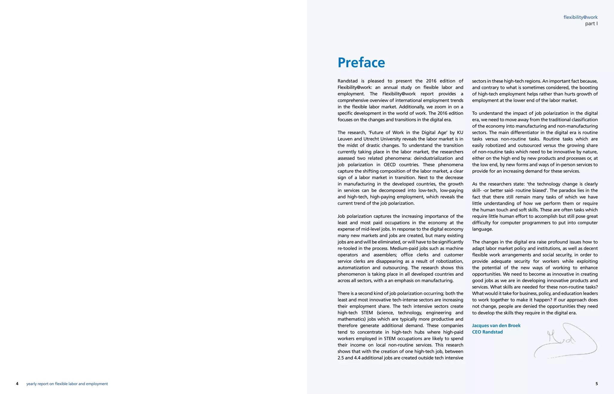 4 5yearly report on flexible labor and employment
flexibility@work
part I
Preface
Randstad is pleased to present the 2016 edition of
Flexibility@work: an annual study on flexible labor and
employment. The Flexibility@work report provides a
comprehensive overview of international employment trends
in the flexible labor market. Additionally, we zoom in on a
specific development in the world of work. The 2016 edition
focuses on the changes and transitions in the digital era.
The research, ‘Future of Work in the Digital Age’ by KU
Leuven and Utrecht University reveals the labor market is in
the midst of drastic changes. To understand the transition
currently taking place in the labor market, the researchers
assessed two related phenomena: deindustrialization and
job polarization in OECD countries. These phenomena
capture the shifting composition of the labor market, a clear
sign of a labor market in transition. Next to the decrease
in manufacturing in the developed countries, the growth
in services can be decomposed into low-tech, low-paying
and high-tech, high-paying employment, which reveals the
current trend of the job polarization.
Job polarization captures the increasing importance of the
least and most paid occupations in the economy at the
expense of mid-level jobs. In response to the digital economy
many new markets and jobs are created, but many existing
jobs are and will be eliminated, or will have to be significantly
re-tooled in the process. Medium-paid jobs such as machine
operators and assemblers; office clerks and customer
service clerks are disappearing as a result of robotization,
automatization and outsourcing. The research shows this
phenomenon is taking place in all developed countries and
across all sectors, with a an emphasis on manufacturing.
There is a second kind of job polarization occurring; both the
least and most innovative tech-intense sectors are increasing
their employment share. The tech intensive sectors create
high-tech STEM (science, technology, engineering and
mathematics) jobs which are typically more productive and
therefore generate additional demand. These companies
tend to concentrate in high-tech hubs where high-paid
workers employed in STEM occupations are likely to spend
their income on local non-routine services. This research
shows that with the creation of one high-tech job, between
2.5 and 4.4 additional jobs are created outside tech intensive
sectors in these high-tech regions. An important fact because,
and contrary to what is sometimes considered, the boosting
of high-tech employment helps rather than hurts growth of
employment at the lower end of the labor market.
To understand the impact of job polarization in the digital
era, we need to move away from the traditional classification
of the economy into manufacturing and non-manufacturing
sectors. The main differentiator in the digital era is routine
tasks versus non-routine tasks. Routine tasks which are
easily robotized and outsourced versus the growing share
of non-routine tasks which need to be innovative by nature,
either on the high end by new products and processes or, at
the low end, by new forms and ways of in-person services to
provide for an increasing demand for these services.
As the researchers state: ‘the technology change is clearly
skill- -or better said- routine biased’. The paradox lies in the
fact that there still remain many tasks of which we have
little understanding of how we perform them or require
the human touch and soft skills. These are often tasks which
require little human effort to accomplish but still pose great
difficulty for computer programmers to put into computer
language.
The changes in the digital era raise profound issues how to
adapt labor market policy and institutions, as well as decent
flexible work arrangements and social security, in order to
provide adequate security for workers while exploiting
the potential of the new ways of working to enhance
opportunities. We need to become as innovative in creating
good jobs as we are in developing innovative products and
services. What skills are needed for these non-routine tasks?
What would it take for business, policy, and education leaders
to work together to make it happen? If our approach does
not change, people are denied the opportunities they need
to develop the skills they require in the digital era.
Jacques van den Broek
CEO Randstad
 