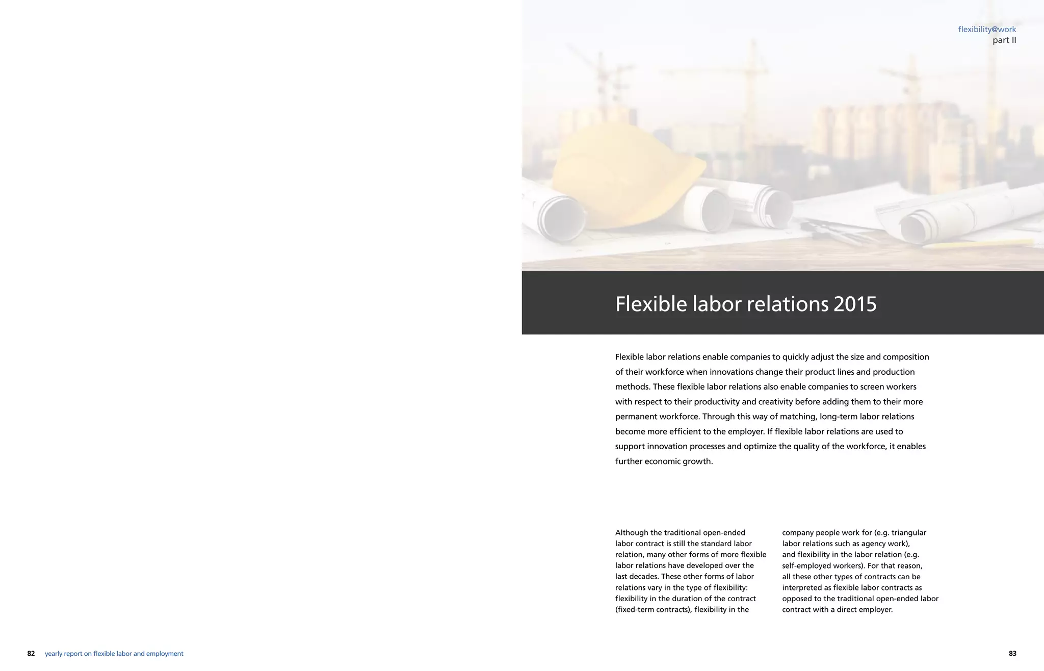 82 83yearly report on flexible labor and employment
flexibility@work
Flexible labor relations 2015
Although the traditional open-ended
labor contract is still the standard labor
relation, many other forms of more flexible
labor relations have developed over the
last decades. These other forms of labor
relations vary in the type of flexibility:
flexibility in the duration of the contract
(fixed-term contracts), flexibility in the
company people work for (e.g. triangular
labor relations such as agency work),
and flexibility in the labor relation (e.g.
self-employed workers). For that reason,
all these other types of contracts can be
interpreted as flexible labor contracts as
opposed to the traditional open-ended labor
contract with a direct employer.
Flexible labor relations enable companies to quickly adjust the size and composition
of their workforce when innovations change their product lines and production
methods. These flexible labor relations also enable companies to screen workers
with respect to their productivity and creativity before adding them to their more
permanent workforce. Through this way of matching, long-term labor relations
become more efficient to the employer. If flexible labor relations are used to
support innovation processes and optimize the quality of the workforce, it enables
further economic growth.
part II
 