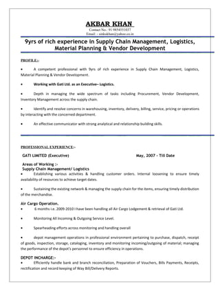 AKBAR KHAN
Contact No.: 91 9854551037
Email: - sinkukhan@yahoo.co.in
9yrs of rich experience in Supply Chain Management, Logistics,
Material Planning & Vendor Development
PROFILE:-
• A competent professional with 9yrs of rich experience in Supply Chain Management, Logistics,
Material Planning & Vendor Development.
• Working with Gati Ltd. as an Executive– Logistics.
• Depth in managing the wide spectrum of tasks including Procurement, Vendor Development,
Inventory Management across the supply chain.
• Identify and resolve concerns in warehousing, inventory, delivery, billing, service, pricing or operations
by interacting with the concerned department.
• An effective communicator with strong analytical and relationship building skills.
PROFESSIONAL EXPERIENCE:-
GATI LIMITED (Executive) May, 2007 – Till Date
Areas of Working :-
Supply Chain Management/ Logistics
• Establishing various activities & handling customer orders. Internal loosening to ensure timely
availability of resources to achieve target dates.
• Sustaining the existing network & managing the supply chain for the items, ensuring timely distribution
of the merchandise.
Air Cargo Operation.
• 6 months i.e. 2009-2010 I have been handling all Air Cargo Lodgement & retrieval of Gati Ltd.
• Monitoring All Incoming & Outgoing Service Level.
• Spearheading efforts across monitoring and handling overall
• depot management operations in professional environment pertaining to purchase, dispatch, receipt
of goods, inspection, storage, cataloging, inventory and monitoring incoming/outgoing of material; managing
the performance of the depot’s personnel to ensure efficiency in operations.
DEPOT INCHARGE:-
• Efficiently handle bank and branch reconciliation, Preparation of Vouchers, Bills Payments, Receipts,
rectification and record keeping of Way Bill/Delivery Reports.
 