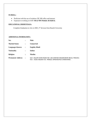 IT-SKILL:-
• Proficient with the use of windows XP, MS office and internet.
• Exposure to working on SAP- SD & MM Module (R/3&R/4).
EDUCATIONAL CREDENTIALS:-
Complete Graduation in Arts in 2003, 2nd
division from Ranchi University
ADDITIONAL INFORMATION:-
Sex : Male
Marital Status : Unmarried
Languages Known : English, Hindi
Nationality : Indian
Religion : Muslim
Permanent Address : S/O :ASLAM KHAN ROAD NO 13B JAWHAR NAGAR(NEAR BELAL MASJID)
P/O : AZAD NAGAR P/S: MANGO JAMSHEDPUR JHARKHAND.
 