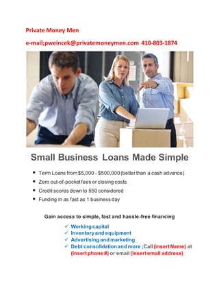 Private Money Men
e-mail;pweincek@privatemoneymen.com 410-803-1874
Small Business Loans Made Simple
• Term Loans from $5,000 - $500,000(betterthan a cash advance)
• Zero out-of-pocketfees or closing costs
• Credit scores down to 550 considered
• Funding in as fast as 1 business day
Gain access to simple, fast and hassle-free financing
 Working capital
 Inventoryand equipment
 Advertising and marketing
 Debt consolidationand more ;Call(insertName) at
(insertphone #) or email (insertemail address)
 