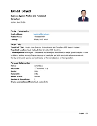 Page # 1 | 6
Ismail Sayed
Business System Analyst and Functional
Consultant
Jeddah, Saudi Arabia
Contact Information
Email Address: issacismail@gmail.com
Mobile Phone: +966553097994
Country: Jeddah, Saudi Arabia
Target Job
Target Job Title: Project Lead, Business System Analyst and Consultant, ERP Support Engineer.
Target Job Location: Saudi Arabia, India or any other GCC Countries.
Career Objective: Aspiring for a competitive and challenging environment in a high growth company. I want
to obtain a position whereby I can apply acquired knowledge and skills, working in a team environment,
thereby continuously growing and contributing to the main objectives of the organization.
Personal Information
Name: Ismail Sayed
Birth Date: 2nd
November 1978
Gender: Male
Nationality: India
Marital Status: Married
Number of Dependents: 2
Driving License Issued From: Saudi Arabia; India
 