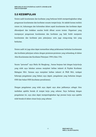 DIPLOMA IN OCCUPATIONAL SAFETY AND HEALTH
OSH INTERNSHIP
PREPAREN BY:
SHELAAK BUNGKONG
11
5.0 KESIMPULAN
Sistem audit keselamatan dan kesihatan yang berkesan boleh mempertingkatkan tahap
pengurusan keselamatan dan kesihatan sesuatu tempat kerja. Ini adalah kerana melalui
sistem ini, kekurangan dan kelemahan dalam aspek keselamatan dan kesihatan dapat
dikenalpasti dan tindakan susulan boleh dibuat secara teratur. Organisasi yang
mempunyai pengurusan keselamatan dan kesihatan yag baik boleh menjamin
keselamatan dan kesihatan para pekerjanya serta juga orang-orang lain yang
berkaitan.
Sistem audit ini juga akan dapat memastikan tahap pelaksanaan berkaitan keselamatan
dan kesihatan pekerjaan selaras dengan peraturan-peraturan yang terkandung di dalam
Akta Keselamatan dan Kesihatan Pekerjaan 1994 (Akta 154).
Secara “personal” saya Shela Ak Bungkong , berasa berpuas hati dengan kerja-kerja
yang telah saya lakukan semasa menjalani latihan industri di Pejabat Kesihatan
Bahagian Miri. Semasa saya menjalani latihan industri di PKB Miri, terdapat
beberapa pengalaman yang baharu saya dapati, pengalaman yang berkaitan dengan
OSH dan bukan OSH (kesihatan persekitaran).
Dengan pengalaman yang telah saya dapati saya akan jadikannya sebagai ilmu
tambahan apabila berada di tempat kerja yang sebenar. Saya berharap dengan
pengalaman ini, saya akan dapat mempertingkatkan lagi prestasi kerja saya apabila
telah berada di dalam situasi kerja yang sebenar.
 