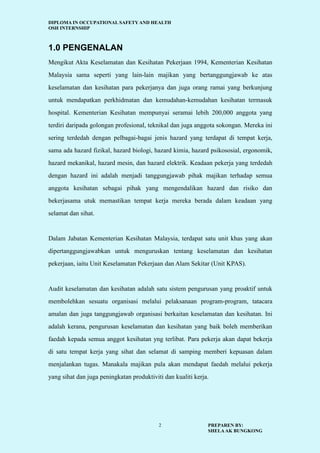 DIPLOMA IN OCCUPATIONAL SAFETY AND HEALTH
OSH INTERNSHIP
PREPAREN BY:
SHELAAK BUNGKONG
2
1.0 PENGENALAN
Mengikut Akta Keselamatan dan Kesihatan Pekerjaan 1994, Kementerian Kesihatan
Malaysia sama seperti yang lain-lain majikan yang bertanggungjawab ke atas
keselamatan dan kesihatan para pekerjanya dan juga orang ramai yang berkunjung
untuk mendapatkan perkhidmatan dan kemudahan-kemudahan kesihatan termasuk
hospital. Kementerian Kesihatan mempunyai seramai lebih 200,000 anggota yang
terdiri daripada golongan profesional, teknikal dan juga anggota sokongan. Mereka ini
sering terdedah dengan pelbagai-bagai jenis hazard yang terdapat di tempat kerja,
sama ada hazard fizikal, hazard biologi, hazard kimia, hazard psikososial, ergonomik,
hazard mekanikal, hazard mesin, dan hazard elektrik. Keadaan pekerja yang terdedah
dengan hazard ini adalah menjadi tanggungjawab pihak majikan terhadap semua
anggota kesihatan sebagai pihak yang mengendalikan hazard dan risiko dan
bekerjasama utuk memastikan tempat kerja mereka berada dalam keadaan yang
selamat dan sihat.
Dalam Jabatan Kementerian Kesihatan Malaysia, terdapat satu unit khas yang akan
dipertanggungjawabkan untuk menguruskan tentang keselamatan dan kesihatan
pekerjaan, iaitu Unit Keselamatan Pekerjaan dan Alam Sekitar (Unit KPAS).
Audit keselamatan dan kesihatan adalah satu sistem pengurusan yang proaktif untuk
membolehkan sesuatu organisasi melalui pelaksanaan program-program, tatacara
amalan dan juga tanggungjawab organisasi berkaitan keselamatan dan kesihatan. Ini
adalah kerana, pengurusan keselamatan dan kesihatan yang baik boleh memberikan
faedah kepada semua anggot kesihatan yng terlibat. Para pekerja akan dapat bekerja
di satu tempat kerja yang sihat dan selamat di samping memberi kepuasan dalam
menjalankan tugas. Manakala majikan pula akan mendapat faedah melalui pekerja
yang sihat dan juga peningkatan produktiviti dan kualiti kerja.
 