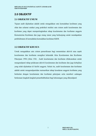 DIPLOMA IN OCCUPATIONAL SAFETY AND HEALTH
OSH INTERNSHIP
PREPAREN BY:
SHELAAK BUNGKONG
3
2.0 OBJEKTIF
2.1 OBJEKTIF UMUM
Tujuan audit dijalankan adalah untuk mengadakan satu kemudahan kesihatan yang
sihat dan selamat setakat yang praktikal melalui satu sistem audit keselamatan dan
kesihatan yang dapat mempertingkatkan tahap keselamatan dan kesihatan anggota
Kementerian Kesihatan dan juga orang ramai yang berkunjung untuk mendapatkan
perkhidmatan di kemudahan-kemudahan kesihatan KKM.
2.2 OBJEKTIF KHUSUS
Untuk mengadakan satu sistem pemeriksaan bagi menentukan aktiviti atau aspek
keselamatan dan kesihatan mengikut kehendak Akta Keselamatan dan Kesihatan
Pekerjaan 1994 (Akta 154) . Audit keselamatan dan kesihatan dilaksanakan untuk
mengenalpasti tahap pelaksaan aktiviti keselamatan dan kesihatan dan juga kebajikan
yang telah dijalankan di fasiliti anggota. Selain itu, audit keselamatan dan kesihatan
adalah untuk mengenalpastidan memastikan tahap kesedaran anggota kesihatan yang
berkaitan dengan keselamatan dan kesihatan pekerjaan serta memberi cadangan
berkenaan langkah-langkah penambahbaikan bagi kekurangan yang dikenalpasti
 