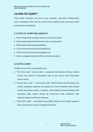 DIPLOMA IN OCCUPATIONAL SAFETY AND HEALTH
OSH INTERNSHIP
PREPAREN BY:
SHELAAK BUNGKONG
4
3.0 APA ITU AUDIT?
Audit adalah merupakan satu proses yang sistematik, yang bebas didokumenkan
untuk mendapatkan bukti audit dan menilai secara objektif untuk menentukan sejauh
mana kriteria audit dipenuhi.
3.1 TUJUAN AUDIT DILAKUKAN
a. Untuk mengesahkan mengikut peraturan atau prosedur kerja
b. Untuk pengenalpastian keberkesanan sistem yang digunakan
c. Menyediakan peluang penambahbaikan
d. Untuk memenuhi keperluan penambahbaikan
e. Untuk memenuhi keperluan perundangan, dan
f. Untuk mendapatkan persijilan ISO dan lain-lain pensijilan.
3.2 JENIS AUDIT
Terdapat 3 jenis audit yang digunakan iaitu:
a. “First Party Audit” (internal audit) - merupakan audit dalaman. Dimana sesbuah
syarikat atau jabatan itu melakuakan audit ke atas dirinya untuk kepentingan
mereka sendiri.
b. “Second Party Audit” - “second party audit” adalah dimana sesebuah jabatan atau
syarikat menjemput organisasi atau jabatan lain untuk melakukan audit terhadap
syarikat atau jabatan mereka. Contohnya , pihak Pejabat Kesihatan Bahagian Miri
menjemput pihak Jabatan Bomba dan Penyelamat untuk melakukan audit
berkenaan dengan keselamatan bangunan.
c. “Third Party Audit” - Audit pihak ketiga adalah dilakukan oleh sebuah organisasi
bebas yang biasanya untuk mendapatkan Pensijilan.
 