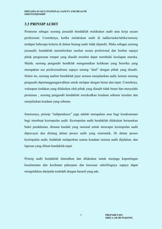DIPLOMA IN OCCUPATIONAL SAFETY AND HEALTH
OSH INTERNSHIP
PREPAREN BY:
SHELAAK BUNGKONG
5
3.3 PRINSIPAUDIT
Peraturan sebagai seorang juruaidit hendaklah melakukan audit atau kerja secara
profesional. Contohmya, ketika melakukan audit di tadika/taska/tabika/nursery
terdapat beberapa kriteria di dalam borang audit tidak dipatuhi. Maka sebagai seorang
juruaudit, hendaklah memeberikan nasihat secara profesional dan lembut supaya
pihak pengurusan tempat yang diaudit tersebut dapat membaiki kesilapan mereka.
Malah, seorang pengaudit hendklah mengamalkan kelakuan yang beretika yang
merupakan asa profesionalisme supaya senang “deal” dengan pihak yang diaudit.
Selain itu, seorang auditor hendaklah jujur semasa menjalankan audit, kerana seorang
pengaudit dipertanggungjawabkan untuk melapar dengan benar dan tepat. Contohnya,
walaupun tindakan yang dilakukan oleh pihak yang diaudit tidak benar dan menyalahi
peraturan , seorang pengaudit hendaklah merekodkan keadaan sebenar tersebut dan
menjelaskan keadaan yang sebenar.
Seterusnya, prinsip “indipendence” juga adalah merupakan asas bagi kesaksamaan
bagi membuat kesimpulan audit. Kesimpulan audit hendaklah dilakukan berasaskan
bukti pendekatan, dimana kaedah yang rasional untuk mencapai kesimpulan audit
dipercayai dan diulang dalam proses audit yang sistematik. Di dalam proses
kesimpulan audit, hedaklah melaporkan semua keadaan semasa audit dijalakan, dan
laporan yang dibuat hendaklah tepat.
Prinsip audit hendaklah diamalkan dan dilakukan untuk menjaga kepentingan
keselamatan dan kesihatan pekerjaan dan kawasan sekelilingnya supaya dapat
mengelakkan daripada terdedah dengan hazard yang ada.
 