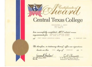 Central Texas College
CHRISTOPHER A. BROWN
224-41-9290
172 CHEM CO
~~~J@Y~COUM~
NOF7,11,",ol-nonh, I!..., TRACK Ml13 VEHICLE COURSE
'~~'~~~ 663 ATTK 0111 (120 HOURS)
at FORT CARSON LOGISTICS SCHOOL
(U~
16 FEBRUARY 1990
0;& tI~ m~ tI~ +ococ j.~udu~(~
16th ~o/
~j:f~
h~O/bfkA, FEBRUARY -f.9 90
<f Yt. !/~ ~~ ~/uulCRJb..
~onkten.la1 W ~eNuWmuzI~anyUtJe4..
t;nt,.._P. d~ fY!. ~
'{/k"Jh,_
 