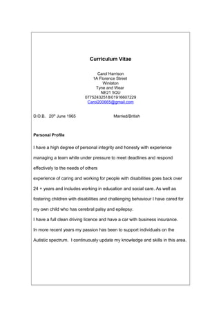 Curriculum Vitae
Carol Harrison
1A Florence Street
Winlaton
Tyne and Wear
NE21 5QU
07752432518/01916607229
Carol200665@gmail.com
D.O.B. 20th
June 1965 Married/British
Personal Profile
I have a high degree of personal integrity and honesty with experience
managing a team while under pressure to meet deadlines and respond
effectively to the needs of others
experience of caring and working for people with disabilities goes back over
24 + years and includes working in education and social care. As well as
fostering children with disabilities and challenging behaviour I have cared for
my own child who has cerebral palsy and epilepsy.
I have a full clean driving licence and have a car with business insurance.
In more recent years my passion has been to support individuals on the
Autistic spectrum. I continuously update my knowledge and skills in this area.
 