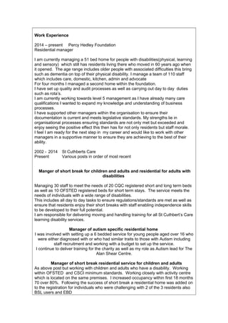 Work Experience
2014 – present Percy Hedley Foundation
Residential manager
I am currently managing a 51 bed home for people with disabilities(physical, learning
and sensory) which still has residents living there who moved in 60 years ago when
it opened. The age range includes older people with associated difficulties this bring
such as dementia on top of their physical disability. I manage a team of 110 staff
which includes care, domestic, kitchen, admin and advocate
For four months I managed a second home within the foundation.
I have set up quality and audit processes as well as carrying out day to day duties
such as rota’s.
I am currently working towards level 5 management as I have already many care
qualifications I wanted to expand my knowledge and understanding of business
processes.
I have supported other managers within the organisation to ensure their
documentation is current and meets legislative standards. My strengths lie in
organisational processes ensuring standards are not only met but exceeded and
enjoy seeing the positive effect this then has for not only residents but staff morale.
I feel I am ready for the next step in my career and would like to work with other
managers in a supportive manner to ensure they are achieving to the best of their
ability.
2002 - 2014 St Cuthberts Care
Present Various posts in order of most recent
Manger of short break for children and adults and residential for adults with
disabilities
Managing 30 staff to meet the needs of 20 CQC registered short and long term beds
as well as 10 OFSTED registered beds for short term stays. The service meets the
needs of individuals with a wide range of disabilities.
This includes all day to day tasks to ensure regulations/standards are met as well as
ensure that residents enjoy their short breaks with staff enabling independence skills
to be developed to their full potential.
I am responsible for delivering moving and handling training for all St Cuthbert’s Care
learning disability services.
Manager of autism specific residential home
I was involved with setting up a 6 bedded service for young people aged over 16 who
were either diagnosed with or who had similar traits to those with Autism including
staff recruitment and working with a budget to set up the service.
I continue to deliver training for the charity as well as my role as Autism lead for The
Alan Shear Centre.
Manager of short break residential service for children and adults
As above post but working with children and adults who have a disability. Working
within OFSTED and CSCI minimum standards. Working closely with activity centre
which is located on the same premises. I increased occupancy within first 18 months
70 over 80%. Following the success of short break a residential home was added on
to the registration for individuals who were challenging with 2 of the 3 residents also
BSL users and EBD
 