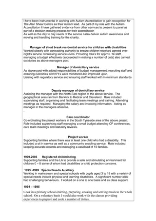 I have been instrumental in working with Autism Accreditation to gain recognition for
The Alan Shear Centre as their Autism lead. As part of my role with the Autism
Accreditation I have gathered evidence from other services to present to panel as
part of a decision making process for their accreditation
As well as the day to day needs of the service I also deliver autism awareness and
moving and handling training for the charity.
Manager of short break residential service for children with disabilities
Worked closely with contracting authority to ensure children received agreed over
night’s service. Increasing service users. Providing rota’s for approx. 14 staff,
managing a budget effectively (succeeded in making a number of cuts) also carried
out duties as above managers post.
Manager of domiciliary service
As above post with added responsibilities of budget management, recruiting staff and
ensuring outcomes and KPI’s were monitored and improved upon.
Liaising with regulatory service and ensuring staff worked with in minimum standards
Deputy manager of domiciliary service
Assisting the manager with the North East region of the above service. The
geographical area ran from Berwick to Redcar and Cleveland. Role included
supervising staff, organising and facilitating team meetings and training. Attending
meetings as required. Managing the salary and invoicing information. Acting as
manager in the managers absence.
.
Care coordinator
Co-ordinating the project workers in the South Tyneside area of the above project.
Role included supervising staff managing a small budget attending CP conferences,
care team meetings and statutory reviews.
Project worker
Supporting families where there was at least one child who had a disability. This
included a sit in service as well as a community enabling service. Role included
keeping accurate records and managing a caseload of 15 families.
1999.2003 Registered childminding
Supporting families and the LA to provide a safe and stimulating environment for
children 0 – 8 some of whom had disabilities or child protection concerns.
1995 -1999 Special Needs Auxiliary
Working in mainstream and special schools with pupils aged 3 to 19 with a variety of
special needs include physical and learning disabilities. A significant number also
had challenging behaviours. I worked on a one to one basis and as class support.
1994 – 1995
Cook in a primary school ordering, preparing, cooking and serving meals to the whole
school. On a voluntary basis I would also work with the classes providing
experiences to prepare and cook a number of dishes.
 