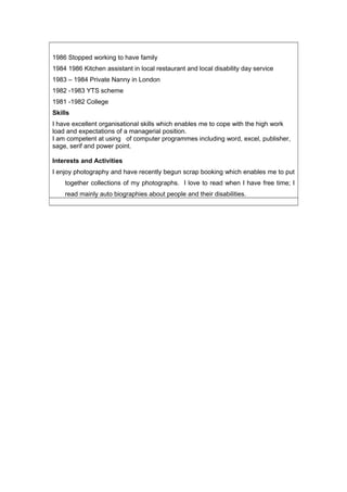 1986 Stopped working to have family
1984 1986 Kitchen assistant in local restaurant and local disability day service
1983 – 1984 Private Nanny in London
1982 -1983 YTS scheme
1981 -1982 College
Skills
I have excellent organisational skills which enables me to cope with the high work
load and expectations of a managerial position.
I am competent at using of computer programmes including word, excel, publisher,
sage, serif and power point.
Interests and Activities
I enjoy photography and have recently begun scrap booking which enables me to put
together collections of my photographs. I love to read when I have free time; I
read mainly auto biographies about people and their disabilities.
 