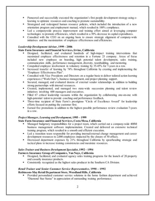 2
 Pioneered and successfully executed the organization’s first people development strategy using e-
learning to optimize resources and coaching to promote sustainability.
 Strategized and redesigned human resource policies, which included the introduction of a new
orientation program and employment manual, which resulted in 100% compliance.
 Led a companywide process improvement and training effort aimed at leveraging computer
technologies to promote efficiencies, which resulted in a 50% decrease in capital expenditures.
 Consulted with the CEO on an ongoing basis to ensure strategic alignment of company-wide
initiatives and the maximization of employee effectiveness and efficiencies.
Leadership Development Advisor, 1999 – 2006
State Farm Insurance and Financial Services,Irvine, California
 Designed, facilitated, and evaluated hundreds of high-impact training interventions that
maximized employee effectiveness and retention in a Fortune 25 company. Areas of focus
included new employee on boarding, high potential talent development, sales training,
communication skills, performance management, diversity, teambuilding, and mentoring.
 Catapulted employee involvement in voluntary training by 35-45% for 7-years in a row.
 Increased transfer of learning by 74% throughout California by creating and implementing the
“Employee Effectiveness Plan”.
 Consulted with Vice Presidents and Directors on a regular basis to deliver tailored action learning
experiences (“Work Outs”), business management, and project planning support.
 Secured, managed, and evaluated dozens of external vendor relationships in addition to building
strong partnerships with internal resources.
 Created, implemented, and managed two state-wide succession planning and talent review
initiatives involving 600 managers and executives.
 Filled 67 critical leadership vacuums within the organization by collaborating one-on-one with
high-potential talent to provide coaching and performance feedback.
 Three-time recipient of State Farm’s prestigious “Circle of Excellence Award” for leadership
efforts focused on putting the customer first.
 Earned five promotions in addition to the highest possible performance review evaluation 7-years
in a row.
Project Manager, Learning and Development, 1995 – 1999
State Farm Insurance and Financial Services,Costa Mesa, California
 Managed budgetary responsibilities for a project team, which carried out a company-wide 400M
business management software implementation. Created and delivered an extensive technical
training program, which resulted in a smooth and efficient execution.
 Led a transition team responsible for providing internal/external change management and career
development resources to 2,000 employees impacted by the closure of 50 offices.
 Decreased department expenses by 21% throughout California by spearheading strategic and
tactical plans to increase training consistencies and maximize resources.
Sales Trainer and Business Development Specialist, 1992 – 1994
Farmers Insurance Group ofCompanies, Van Nuys, California
 Designed, facilitated, and evaluated agency sales training programs for the launch of 20 property
and casualty insurance products.
 Consistently recognized as the highest sales producer in the Southern CA Division.
Retail Trainer and Senior Customer Service Representative, 1990 – 1992
Robinsons-May Retail Department Store, Woodland Hills, California
 Provided personalized customer service solutions in the home fashion department and achieved
“Diamond Star Status” in appreciation of outstanding training performance.
 