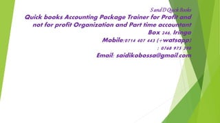 S andD QuickBooks
Quick books Accounting Package Trainer for Profit and
not for profit Organization and Part time accountant
Box 246, Iringa
Mobile:0714 407 443 (+watsapp)
: 0768 975 398
Email: saidikobossa@gmail.com
 