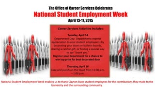 The Office of Career Services Celebrates
National Student Employment Week
April 13-17, 2015
Tuesday, April 14
Department Day: Departments express
appreciation to your student employee(s) by
decorating your doors or bulletin boards,
sharing a card or gift, or finding a special way
to say “thank you.”
Register your department for a chance to
win top prize for best decorated door
Thursday, April 16
Cake and punch on the Quad from 11:00 a.m.
– 1:00 p.m.
Career Services Activities Includes:
National Student Employment Week enables us to thank Clayton State student employees for the contributions they make to the
University and the surrounding community.
 