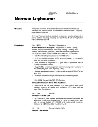 18 Downs Ave
Kapuskasing, On
P5N 2V4
705 - 335 – 6384
nleybourne@eastlink.ca
Norman Leybourne
Overview Intelligent, articulate, dedicated and experienced Human Resource
Manager with a strong sense of business acumen to support Company
objectives and policies.
30 + years’ experience in a unionized environment covering all aspects of
labour relations including preparing and concluding 8 sets of negotiations
without a strike or lockout.
Experience 2004 – 2014 Tembec – Kapuskasing
Human Resources Manager - Responsible for Health & Safety,
Benefits, Payroll, Remuneration, Recruiting, Training, Coaching, and
Security for 5 business units with a team of 6 individuals covering 550
Unionized employees, 200 Non-Union employees and 1200 retirees.
 OSHA incident frequency improved from 13.5 to 4.2
 2010 successfully negotiated a 10% reduction in salary for one year for
union and non-union employees
 2005 successfully negotiated a 3 year labour agreement with no
increase in wages or benefits
 Supported the senior management team in reducing union workforce by
25% and staff by 50% while improving safety
 Manage grievances covering 6 local unions in a range of 13 to 17 at any
given time.
 Arbitration 3 times resulting in positive decisions for Management.
1974 - 2004 Spruce Falls P&P, SFI, Tembec
Various Positions on News Print Machines
 Responsible for the safe operation of a multi million dollar paper
machine; ensuring all quality and production KPI’s were met and
supervising 5 employees.
2001 - 2004 Tembec
Trustee Local 256 CEP
 As Chairman of three trustees, responsible for overseeing spending and
adherence to policies and procedures of the senior management team
with an annual budget of $150,000 and implemented investment
strategies for a $1 million dollar investment fund.
1991 - 2001 Spruce Falls Inc (SFI)
Director – SFI Board
 