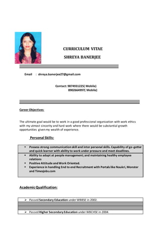 CURRICULUM VITAE
SHREYA BANERJEE
_____________________________________________________________
Email : shreya.banerjee27@gmail.com
Contact: 9874931225( Mobile)
8902664997( Mobile)
__________________________________________________________________________
Career Objectives:
The ultimate goal would be to work in a good professional organization with work ethics
with my utmost sincerity and hard work where there would be substantial growth
opportunities given my wealth of experience.
Personal Skills:
 Possess strong communication skill and inter personal skills. Capability of go-getter
and quick learner with ability to work under pressure and meet deadlines.
 Ability to adapt at people management; and maintaining healthy employee
relations
 Positive Attitude and Work Oriented.
 Experience in handling End to end Recruitment with Portals like Naukri, Monster
and Timesjobs.com
Academic Qualification:
 Passed Secondary Education under WBBSE in 2002.
 Passed Higher Secondary Education under WBCHSE in 2004.
 