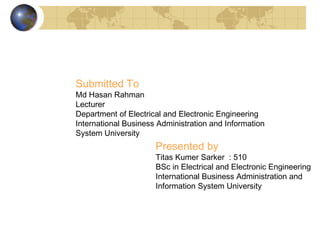 Presented by
Titas Kumer Sarker : 510
BSc in Electrical and Electronic Engineering
International Business Administration and
Information System University
Submitted To
Md Hasan Rahman
Lecturer
Department of Electrical and Electronic Engineering
International Business Administration and Information
System University
 
