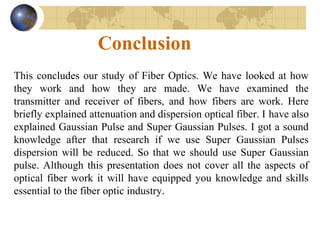 Conclusion
This concludes our study of Fiber Optics. We have looked at how
they work and how they are made. We have examined the
transmitter and receiver of fibers, and how fibers are work. Here
briefly explained attenuation and dispersion optical fiber. I have also
explained Gaussian Pulse and Super Gaussian Pulses. I got a sound
knowledge after that research if we use Super Gaussian Pulses
dispersion will be reduced. So that we should use Super Gaussian
pulse. Although this presentation does not cover all the aspects of
optical fiber work it will have equipped you knowledge and skills
essential to the fiber optic industry.
 
