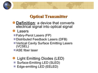 Optical TransmitterOptical Transmitter
Definition: a device that converts
electrical signal into optical signal
Lasers
Fabry-Perot Lasers (FP)
Distributed Feedback Lasers (DFB)
Vertical Cavity Surface Emitting Lasers
(VCSEL)
ASE fiber laser
Light Emitting Diodes (LED)
Surface-Emitting LED (SLED)
Edge-emitting LED (EELED)
 