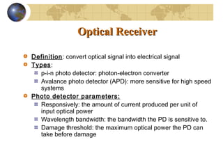 OpticalOptical ReceiverReceiver
Definition: convert optical signal into electrical signal
Types:
p-i-n photo detector: photon-electron converter
Avalance photo detector (APD): more sensitive for high speed
systems
Photo detector parameters:
Responsively: the amount of current produced per unit of
input optical power
Wavelength bandwidth: the bandwidth the PD is sensitive to.
Damage threshold: the maximum optical power the PD can
take before damage
 