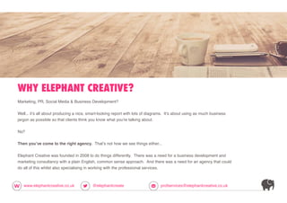 WHY ELEPHANT CREATIVE?
www.elephantcreative.co.uk @elephantcreate profservices@elephantcreative.co.uk
Marketing, PR, Social Media & Business Development?
Well... it’s all about producing a nice, smart-looking report with lots of diagrams. It’s about using as much business
jargon as possible so that clients think you know what you’re talking about.
No?
Then you’ve come to the right agency. That’s not how we see things either...
Elephant Creative was founded in 2008 to do things differently. There was a need for a business development and
marketing consultancy with a plain English, common sense approach. And there was a need for an agency that could
do all of this whilst also specialising in working with the professional services.
 