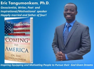Eric Tangumonkem, Ph.D.
Geoscientist, Writer, Poet and
Inspirational/Motivational speaker
Happily married and father of four!
Inspiring Equipping and Motivating People to Pursue their God Given Dreams
 