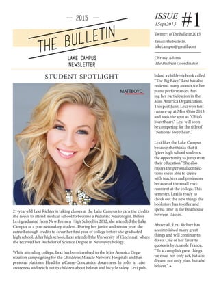 1Sept2015
ISSUE
#1Twitter: @TheBulletin2015
Email: thebulletin.
lakecampus@gmail.com
STUDENT SPOTLIGHT
21-year-old Lexi Richter is taking classes at the Lake Campus to earn the credits
she needs to attend medical school to become a Pediatric Neurologist. Before
Lexi graduated from New Bremen High School in 2012, she attended the Lake
Campus as a post-secondary student. During her junior and senior year, she
earned enough credits to cover her first year of college before she graduated
high school. After high school, Lexi attended the University of Cincinnati where
she received her Bachelor of Science Degree in Neuropsychology.
While attending college, Lexi has been involved in the Miss America Orga-
nization campaigning for the Children’s Miracle Network Hospitals and her
personal platform: Head for a Cause-Concussion Awareness. In order to raise
awareness and reach out to children about helmet and bicycle safety, Lexi pub-
lished a children’s book called
“The Big Race.” Lexi has also
recieved many awards for her
piano performances dur-
ing her participation in the
Miss America Organization.
This past June, Lexi won first
runner-up at Miss Ohio 2013
and took the spot as “Ohio’s
Sweetheart.” Lexi will soon
be competing for the title of
“National Sweetheart.”
Lexi likes the Lake Campus
because she thinks that it
“gives high school students
the opportunity to jump start
their education.” She also
enjoys the personal connec-
tions she is able to create
with teachers and professors
because of the small envi-
ronment at the college. This
semester, Lexi is ready to
check out the new things the
bookstore has to offer and
spend time in the Boathouse
between classes.
Above all, Lexi Richter has
accomplished many great
things and will continue to
do so. One of her favorite
quotes is by Anatole France,
“To accomplish great things
we must not only act, but also
dream; not only plan, but also
believe.” ◆
Chrissy Adams
The Bulletin Coordinator
 