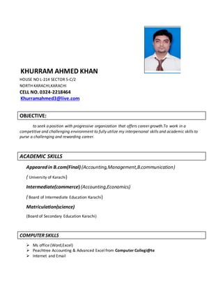 KHURRAM AHMED KHAN
HOUSE NO L-214 SECTOR 5-C/2
NORTH KARACHI,KARACHI
CELL NO. 0324-2218464
Khurramahmed3@live.com
OBJECTIVE:
to seek a position with progressive organization that offers career growth.To work in a
competitive and challenging environment to fully utilize my interpersonal skills and academic skills to
purse a challenging and rewarding career.
ACADEMIC SKILLS
Appeared in B.com(Final) (Accounting,Management,B.communication)
( University of Karachi)
Intermediate(commerce) (Accounting,Economics)
( Board of Intermediate Education Karachi)
Matriculation(science)
(Board of Secondary Education Karachi)
COMPUTER SKILLS
 Ms office (Word,Excel)
 Peachtree Accounting & Advanced Excel from Computer Collegi@te
 Internet and Email
 