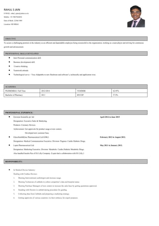 RAHUL S JAIN
E-MAIL: rahul_sjain@yahoo.co.in
Mobile: +91 9967944850
Date of Birth: 22/06/1989
Location- MUMBAI
To secure a challenging position in the industry as an efficient and dependable employee being resourceful to the organization, working as a team player and striving for continuous
growth and advancement.
PROFFESIONAL SKILLS DEVELOPED
 Inter-Personal communication skill.
 Business development skill.
 Creative thinking.
 Teamwork attitude.
 Technological savvy – Very Adaptable to new Hardware and software’s, technically and application wise.
ACADEMIA
PGDM(MBA)- Full Time 2012-2014 VESIMSR 62.95%
Bachelor of Pharmacy 2011 BVCOP 57.9%
PROFESSIONAL EXPERINCE:
 Envision Scientific ptv ltd: April 2014 to June 2015
Designation: Executive Sales & Marketing.
Products: Coronary Devices.
Achievement: Got approvals for product usage at new centers.
Developed new customer base.
 GlaxoSmithKline Pharmaceutical Ltd (GSK): February 2012 to August 2012.
Designation: Medical Communication Executive. Division- Pegasus: Cardio Diabetic Drugs.
 Lupin Pharmaceutical Ltd: May 2011 to January 2012.
Designation: Marketing Executive. Division- Metabolic: Cardio Diabetic Metabolic Drugs.
Also handled Insulin Pen of Eli Lilly Company. (Lupin had a collaboration with Eli Lilly.)
RESPONSIBILITY:
 In Medical Device Industry:
Dealing with Cardiac Devices:
1. Meeting Interventional cardiologist and increase usage.
2. Meeting Technician of cathlabs to collect competitor’s data and hospital status.
3. Meeting Purchase Managers of new centers to increase the sales base by getting quotations approved.
4. Standing with Doctors in cathlab during procedure for guiding.
5. Collecting data from Cathlabs and preparing a marketing strategy.
6. Getting approvals of various countries via their embassy for export purposes.
OBJECTIVE
 