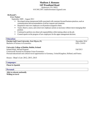 Madison J. Romano
145 Woodland Road
Hellertown, PA 18055
610.360.2385 | madisonromano1@gmail.com
McDonald’s
Crew Trainer
September 2009 – August 2011
 Developed strong interpersonal skills associated with customer-focused business practices, such as
communication and accommodation of ad hoc requests and situations.
 Required to train new employees on all position assigned to them.
 Teach, observe, assess, and correct new employee actions as necessary without micro-managing their
position.
 Continued to perform own direct job responsibilities while training others on the job.
 Created reports on the progress of new employees for the upper management decision.
Education:
Florida Gulf Coast University, Fort Myers, FL December 2016
Bachelor of Science in Economics GPA: 3.0/4.0
University College of Dublin, Dublin, Ireland
Ireland Study Abroad Program Fall 2013
Coursework focused on European Union Economics.
Pursued educational and cultural travel opportunities to Germany, United Kingdom, Holland, and France.
Honors - Dean’s List: 2012, 2013, 2015
Languages:
Fluent in Spanish
Personal:
Able to relocate nationally
Willing to travel
ISoftStone Confidential Information Romano age 2 of 3
 