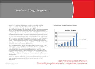 2 | Oskar Rüegg Bulgaria LTD
«
»
Bei Veränderungen müssen
Zukunftsperspektiven rechtzeitig erkannt werden.
Im Jahr 2006 wurde die Oskar Rüegg Bulgaria Ltd. in Stara Zagora als
verlängerte Werkbank der Oskar Rüegg AG für die manuelle und
werkzeugunterstützte Montage von Baugruppen gegründet.
Das Unternehmen wurde in den ersten Jahren von der Eigentümerfamilie selbst
geführt, um die nachhaltige Weiterentwicklung der ORBG sicherzustellen. In
jedem der Jahre, nach seiner Gründung, wurden mehrstellige Umsatzzuwächse
aufgewiesen. Dies führte mit der Zeit dazu, dass sich ORBG von einem reinen
Montageunternehmen in eine komplexere Businesseinheit entwickeln konnte.
Das hoch motivierte Management Team entwickelt während der letzten Jahre
auch selbständig Kundenportfolios, vor allem im Bereich der Beschaffung und
der Montage von Baugruppen und das mit nachweisbarer Qualität. Um die
hohen Qualitätsmanagementansprüche unserer Kunden decken zu können,
wurde die bulgarische Gesellschaft im Jahre 2009 nach ISO/TS 16949 und ISO
9001:2008 seitens der Schweizer SQS zertifiziert.
Das Unternehmen verfügt aktuell über eine Produktionsfläche von 2400 m2
und beschäftigt mehr als 100 Mitarbeiter. Die Zukunftspläne der ORBG sind mit
einer in 2016 startenden Werkserweiterung verbunden, womit das
Unternehmen seine Wachstumsstrategie weiterverfolgt. ORBG hat in den
letzten zwei Jahren intensiv in neue Technologien wie z.B. den Kauf von zwei
Entfettungsanlagen, einer Presse und einer Vakuum-Metallisierungsmaschine
investiert, wobei zu erwähnen ist, dass der Investitionsprozess auch in Zukunft
fortgeführt wird.
Geplant für 2017 sind die Entstehung von neuen 2400 m2, wovon rund 85% für
neue Montageprojekte verwendet werden und die restlichen 15% für
Lagerzwecke.
Aufstellung der Umsatz Entwicklung ab 2009
Über Oskar Rüegg Bulgaria Ltd.
 