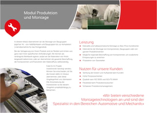 In diesem Modul übernehmen wir die Montage von Baugruppen
jeglicher Art - von Halbfabrikaten und Baugruppen bis zur kompletten
Linienübernahme für das Fertigprodukt.
Bei der Verlagerung von Ihrem Produkt sind wir flexibel und richten uns
ganz nach Ihren spezifischen Anforderungen. Wir können als
verlängerte Werkbank agieren, wobei wir die Materialien von Ihnen
beigestellt bekommen, oder wir übernehmen die gesamte Beschaffung
der Komponenten und finanzieren den Materialfluss selbstständig.
Leistung
и
и
и
и
Manuelle und halbautomatische Montage zu Best-Price-Konditionen
Übernahme der Montage von Komponenten, Baugruppen oder von
ganzen Produktionslinien
Mögliche regionale Beschaffung von Komponenten, um zusätzliche
Einsparungen zu erreichen
Produktion von Stanzteilen
Nutzen für unsere Kunden
и
и
и
и
и
Senkung der Kosten und Aufwände beim Kunden
Hohe Prozesssicherheit
Qualität nach ISO 9001 und ISO/TS 16949
Flexibilität beim Produktionsvolumen
Schweizer Produktionsmanagement
«Wir bieten verschiedene
Montagetechnologien an und sind der
Spezialist in den Bereichen Automotive und Mechanik.»
Falls für Ihr Projekt
Investitionen benötigt werden,
können Sie entscheiden, ob Sie
die Kosten dafür im Voraus
übernehmen, oder diese
Angelegenheit uns überlassen.
Die Amortisierung der
Investitionen ist bei diesem
Vorgehen projektabhängig zu
betrachten.
Modul Produktion
und Montage
 
