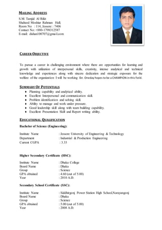 b
CAREER OBJECTIVE
To pursue a career in challenging environment where there are opportunities for learning and
growth with utilization of interpersonal skills, creativity, intense analytical and technical
knowledge and experiences along with sincere dedication and strategic exposure for the
welfare of the organization I will be working for. Oneday hopes to be a CHAMPION in this field.
SUMMARY OF POTENTIALS
 Planning capability and analytical ability.
 Excellent Interpersonal and communication skill.
 Problem identification and solving skill.
 Ability to manage and work under pressure.
 Good leadership skill along with team building capability.
 Excellent Presentation Skill and Report writing ability.
EDUCATIONAL QUALIFICATION
Bachelor of Science (Engineering):
Institute Name : Jessore University of Engineering & Technology
Department : Industrial & Production Engineering
Current CGPA : 3.33
Higher Secondary Certificate (HSC):
Institute Name : Dhaka College
Board Name : Dhaka
Group : Science
GPA obtained : 4.60 (out of 5.00)
Year : 2010 A.D.
Secondary School Certificate (SSC):
Institute Name : Siddhirgonj Power Station High School,Narayangonj
Board Name : Dhaka
Group : Science
GPA obtained : 5.00 (out of 5.00)
Year : 2008 A.D.
MAILING ADDRESS
S.M. Tamjid Al Rifat
Shaheed Moshiur Rahman Hall;
Room No : 114, Jessore : 7406
Contact No: +880-1798312587
E-mail: dishan100707@gmail.com
 