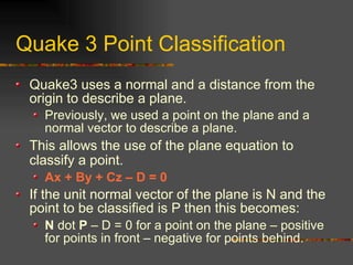Quake 3 Point Classification
Quake3 uses a normal and a distance from the
origin to describe a plane.
Previously, we used a point on the plane and a
normal vector to describe a plane.
This allows the use of the plane equation to
classify a point.
Ax + By + Cz – D = 0
If the unit normal vector of the plane is N and the
point to be classified is P then this becomes:
N dot P – D = 0 for a point on the plane – positive
for points in front – negative for points behind.
 