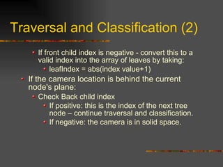 Traversal and Classification (2)
If front child index is negative - convert this to a
valid index into the array of leaves by taking:
leafIndex = abs(index value+1)
If the camera location is behind the current
node's plane:
Check Back child index
If positive: this is the index of the next tree
node – continue traversal and classification.
If negative: the camera is in solid space.
 