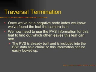 Traversal Termination
Once we’ve hit a negative node index we know
we’ve found the leaf the camera is in.
We now need to use the PVS information for this
leaf to find out which other leaves this leaf can
see.
The PVS is already built and is included into the
BSP data as a chunk so this information can be
easily looked up.
 